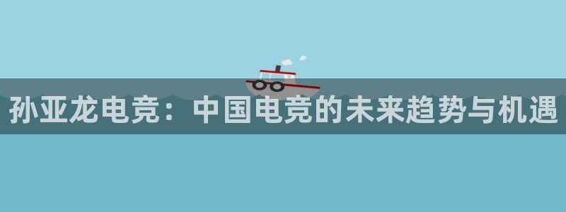 完美电竞平台下载：孙亚龙电竞：中国电竞的未来趋势与机遇